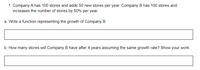 1. Company A has 100 stores and adds 50 new stores per year. Company B has 100 stores and
increases the number of stores by 50% per year.
a. Write a function representing the growth of Company B.
b. How many stores will Company B have after 4 years assuming the same growth rate? Show your work.
