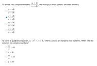 a + bi
To divide two complex numbers:
we multiply it with: (select the best answer.)
c + di
di
с — di
c + di
c+ di
а —
bi
а —
bi
c + di
di
To Solve a quadratic equation, a · x² + c = 0, where a and c are nonzero real numbers. When will the
solution be complex numbers?
> 0
Oa < 0
