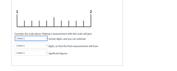 1
www
Consider the scale above. Making a measurement with this scale will give
[Select]
certain digits, and you can estimate
[Select]
[Select]
2
digits, so that the final measurements will have
significant figures.