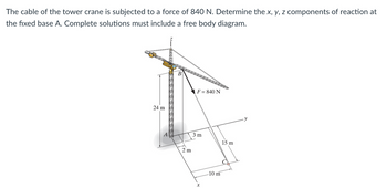 The cable of the tower crane is subjected to a force of 840 N. Determine the x, y, z components of reaction at
the fixed base A. Complete solutions must include a free body diagram.
24 m
SSSSSS
2 m
F = 840 N
3 m
x
10 m
15 m