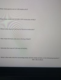 How many grams are in 3.50 moles of Li?
How many moles are in 4.65 x 1024 molecules of NO,?
What is the mass of 1.00 mol of fluorine molecules?
How many formula units are in 35.4 g of NaCl?
Calculate the mass of 2.50 mol of Fe(OH),.
What is the mole ratio for converting moles of Al to moles of Al,0, in the following equation?
4Al + 30, 0 2AI,O,
