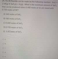 24. Tin (II) fluoride can be made by the following reaction: Sn(s) +
2 HF(g) ® SNF2(s) + H2(g). What is the maximum amount of SNF2
that can be produced when 0.480 moles of Sn are mixed with
0.720 moles of HF?
A) 360 moles of SnF2
B) 480 moles of SNF2
C) 0.600 moles of SnF2
D) 0.720 moles of SnF2
E) 1.20 moles of SnF2
a
O b
Ос
