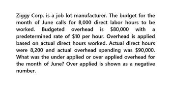 Ziggy Corp. is a job lot manufacturer. The budget for the
month of June calls for 8,000 direct labor hours to be
worked. Budgeted overhead is $80,000 with a
predetermined rate of $10 per hour. Overhead is applied
based on actual direct hours worked. Actual direct hours
were 8,200 and actual overhead spending was $90,000.
What was the under applied or over applied overhead for
the month of June? Over applied is shown as a negative
number.