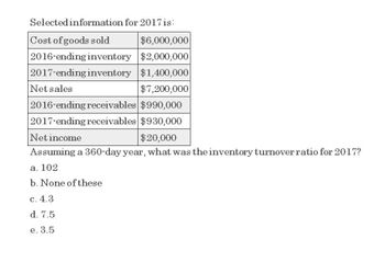 Selected information for 2017 is:
Cost of goods sold
$6,000,000
2016-ending inventory $2,000,000
2017-ending inventory $1,400,000
Net sales
$7,200,000
2016-ending receivables $990,000
2017-ending receivables $930,000
Net income
$20,000
Assuming a 360-day year, what was the inventory turnover ratio for 2017?
a. 102
b. None of these
c. 4.3
d. 7.5
e. 3.5