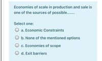 Economies of scale in production and sale is
one of the sources of possible...
Select one:
O a. Economic Constraints
O b. None of the mentioned options
c. Economies of scope
O d. Exit barriers
