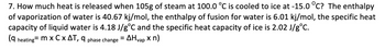 **Problem 7: How Much Heat is Released?**

**Question:**
How much heat is released when 105 g of steam at 100.0°C is cooled to ice at -15.0°C? 

**Given data:**
- The enthalpy of vaporization of water (ΔHvap) is 40.67 kJ/mol.
- The enthalpy of fusion for water (ΔHfus) is 6.01 kJ/mol.
- The specific heat capacity (C) of liquid water is 4.18 J/g°C.
- The specific heat capacity (C) of ice is 2.02 J/g°C.

**Formulas to use:**
- For heating/cooling (q_heating): 

\[ q_{\text{heating}} = m \times C \times \Delta T \]

- For phase changes (q_phase change):

\[ q_{\text{phase change}} = \Delta H_{\text{vap}} \times n \]

**Note:**
- \( m \) is the mass of the substance.
- \( C \) is the specific heat capacity.
- \( \Delta T \) is the change in temperature.
- \( \Delta H_{\text{vap}} \) is the enthalpy of vaporization.
- \( n \) is the number of moles.

**Explanation:**
To solve this problem, we must calculate the amount of heat released in each step of the cooling process, which involves multiple phase changes and temperature adjustments from steam to liquid water, then from liquid water to ice. Each step involves cooling within a phase or transitioning between phases (vaporization or fusion). 

1. **Condensation:** Cooling the steam to liquid water at 100.0°C using the enthalpy of vaporization.
2. **Cooling Liquid Water:** Further cooling liquid water from 100.0°C to 0.0°C.
3. **Freezing:** Transition from liquid water at 0.0°C to ice using the enthalpy of fusion.
4. **Cooling Ice:** Cooling the ice from 0.0°C to -15.0°C using the specific heat capacity of ice.