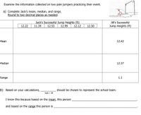 Examine the information collected on two pole jumpers practicing their event.
a) Complete Jack's mean, median, and range.
Round to two decimal places as needed.
Jack's Successful Jump Heights (ft)
Jill's Successful
12.22
11.39
12.53
12.99
12.12
12.50
Jump Heights (ft)
Mean
12.42
Median
12.37
Range
1.1
b) Based on your calculations,
should be chosen to represent the school team.
Jack / Jill
I know this because based on the mean, this person
and based on the range this person is
