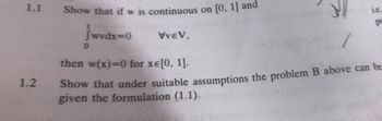 1.1
1.2
Show that if w is continuous on [0, 1] and
jwvdx=0
VveV,
ic.
p
/
then w(x)=0 for xe[0, 1].
Show that under suitable assumptions the problem B above can be
given the formulation (1.1).