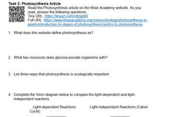 Task 2: Photosynthesis Article
Read the Photosynthesis article on the Khan Academy website. As you
read, answer the following questions.
Tiny URL: https://tinyurl.com/mfzgnb6
Full URL: https://www.khanacademy.org/science/biology/photosynthesis-in-
plants/introduction-to-stages-of-photosynthesis/a/intro-to-photosynthesis
1. What does this website define photosynthesis as?
2. What two resources does glucose provide organisms with?
3. List three ways that photosynthesis is ecologically important.
4. Complete the Venn diagram below to compare the light-dependent and light-
independent reactions.
Light-dependent Reactions
Cycle)
Light-independent Reactions (Calvin