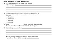 What Happens to Solar Radiation?
List three things that can happen when radiation
strikes an object.
10.
11. Circle the letter of the process that produces rays that travel in all
directions.
a. absorption
b. transmission
c. reflection
d. scattering
12. About
the outer atmosphere is reflected or scattered back into space.
percent of the solar energy reaching
13. What is the greenhouse effect?
14. Is the following sentence true or false? Another term for the
greenhouse effect is global warming.
