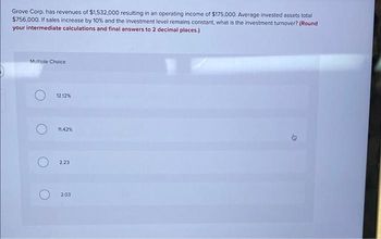 Grove Corp. has revenues of $1,532,000 resulting in an operating income of $175,000. Average invested assets total
$756,000. If sales increase by 10% and the investment level remains constant, what is the investment turnover? (Round
your intermediate calculations and final answers to 2 decimal places.)
Multiple Choice
12.12%
11.42%
2.23
2.03
D