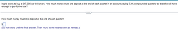 Ingrid wants to buy a $17,000 car in 8 years. How much money must she deposit at the end of each quarter in an account paying 5.3% compounded quarterly so that she will have
enough to pay for her car?
How much money must she deposit at the end of each quarter?
$
(Do not round until the final answer. Then round to the nearest cent as needed.)