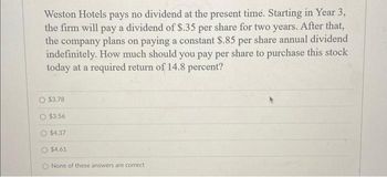 Weston Hotels pays no dividend at the present time. Starting in Year 3,
the firm will pay a dividend of $.35 per share for two years. After that,
the company plans on paying a constant $.85 per share annual dividend
indefinitely. How much should you pay per share to purchase this stock
today at a required return of 14.8 percent?
$3.78
$3.56
$4.37
$4.61
O None of these answers are correct