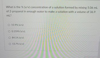 What is the % (v/v) concentration of a solution formed by mixing 5.06 mL
of 2-propanol in enough water to make a solution with a volume of 36.9
mL?
O 15.9% (v/v)
O 0.159% (v/v)
O 84.1% (v/v)
O 13.7% (v/v)