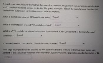 A purple yam manufacturer claims that their containers contain 200 grams of yam. A random sample of 40
such containers revealed a mean content of 194 grams. From past data of the manufacturer, the standard
deviation of purple yam content is assumed to be at 10 grams.
What is the tabular value, at 99% confidence level? [Select]
What is the margin of error, at 99% confidence level? [Select ]
What is a 99% confidence interval estimate of the true mean purple yam content of the manufactured
containers? [Select]
Is there evidence to support the claim of the manufacturer? [Select]
How large a sample should be taken to be 99% confident that the estimate of the true mean purple yam
content of the containers will differ by no more than 3 grams? Assume a population standard deviation of 10.
[ Select]
>