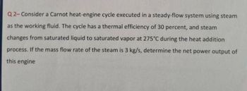 Q2-Consider a Carnot heat-engine cycle executed in a steady-flow system using steam
as the working fluid. The cycle has a thermal efficiency of 30 percent, and steam
changes from saturated liquid to saturated vapor at 275°C during the heat addition
process. If the mass flow rate of the steam is 3 kg/s, determine the net power output of
this engine