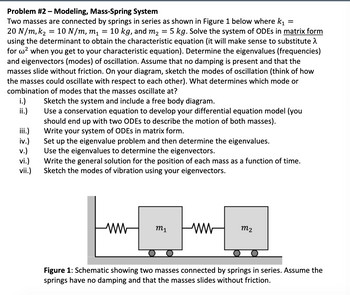 ### Problem #2 – Modeling, Mass-Spring System

Two masses are connected by springs in series as shown in Figure 1 below where \( k_1 = 20 \, N/m \), \( k_2 = 10 \, N/m \), \( m_1 = 10 \, kg \), and \( m_2 = 5 \, kg \). Solve the system of ODEs in **matrix form** using the determinant to obtain the characteristic equation (it will make sense to substitute \( \lambda \) for \( \omega^2 \) when you get to your characteristic equation). Determine the eigenvalues (frequencies) and eigenvectors (modes) of oscillation. Assume that no damping is present and that the masses slide without friction. On your diagram, sketch the modes of oscillation (think of how the masses could oscillate with respect to each other). What determines which mode or combination of modes that the masses oscillate at?

i.) Sketch the system and include a free body diagram.

ii.) Use a conservation equation to develop your differential equation model (you should end up with two ODEs to describe the motion of both masses).

iii.) Write your system of ODEs in matrix form.

iv.) Set up the eigenvalue problem and then determine the eigenvalues.

v.) Use the eigenvalues to determine the eigenvectors.

vi.) Write the general solution for the position of each mass as a function of time.

vii.) Sketch the modes of vibration using your eigenvectors.

---

#### Figure Description

**Figure 1:** Schematic showing two masses connected by springs in series. Assume the springs have no damping and that the masses slide without friction.

- **Diagram Description:**
  - There are two blocks representing masses \( m_1 \) and \( m_2 \).
  - Mass \( m_1 \) is connected to the left fixed support through a spring with spring constant \( k_1 \).
  - Mass \( m_1 \) is also connected to mass \( m_2 \) using a spring with spring constant \( k_2 \).
  - The block representing mass \( m_1 \) is labeled with \( m_1 \) (10 kg) and the block representing mass \( m_2 \) is labeled with \( m_2 \) (5 kg).

This text provides a detailed scheme to address the mass-spring system involving understanding