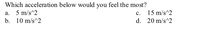 Which acceleration below would you feel the most?
a. 5 m/s^2
b. 10 m/s^2
c. 15 m/s^2
d. 20 m/s^2
