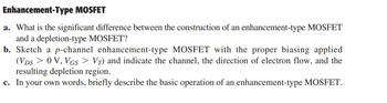 Enhancement-Type MOSFET
a. What is the significant difference between the construction of an enhancement-type MOSFET
and a depletion-type MOSFET?
b. Sketch a p-channel enhancement-type MOSFET with the proper biasing applied
(VDS> 0 V, VGS > VȚ) and indicate the channel, the direction of electron flow, and the
resulting depletion region.
c. In your own words, briefly describe the basic operation of an enhancement-type MOSFET.