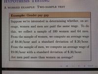 HYPOTHIESIS TESTING
A WORKED EXAMPLE: TWO-SAMPLE TEST
Example: Gender pay gap
Suppose we're interested in determining whether, on av-
erage, women and men are paid the same wage. To do
this, we collect a sample of 100 women and 64 men.
From the sample of women, we compute an average wage
of $8.00/hour and a standard deviation of $.20/hour.
From the sample of men, we compute an average wage of
$9.00/hour with a standard deviation of $.30/hour.
Are men paid more than women on average?
