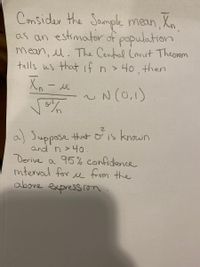 Consider the
as an estimator of population
mean, l. The Central Lmit Theorem
tells us that if n > 40. then
Xの一ル
Sample mean, Xn.
N (0,1)
a) Suppose that o is known
and n >40.
Derive a 95% confidence
mterval for u from the
above
expression
