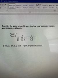 Tell me what you want to do
AaBbCcDc AaBbCcDc AaBbC AaBbCcD AaB AABBCCC AaBbCcD AaB.
T Normal
T No Spac... Heading 1
Heading 2
Title
Subtitle
Subtle Em..
Emp
Styles
Consider the game below. Be sure to show your work and explain
your answer on all parts.
Player1/
Player 2
4, 3
-5, 6
10, 4
d.
12, -1
C. What is BR1(0.1.), for 0-1 = (1/4, 3/4)? Briefly explain.
