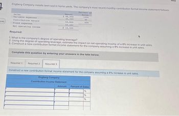 7
12:42
Engberg Company installs lawn sod in home yards. The company's most recent monthly contribution format income statement follows.
Percent of
Sales
100%
40
60%
Sales
Variable expenses
Contribution margin
Fixed expenses
Net operating income
Amount
$ 88,000
35,200
52,000
40,480
$12,320
Required:
1. What is the company's degree of operating leverage?
2. Using the degree of operating leverage, estimate the impact on net operating income of a 8% increase in unit sales.
3. Construct a new contribution format income statement for the company assuming a 8% increase in unit sales.
Complete this question by entering your answers in the tabs below.
Required 1 Required 2
Construct a new contribution format income statement for the company assuming a 8% increase in unit sales.
Engberg Company
Contribution Income Statement
Required 3
Amount Percent of Sales
%
%
%
Help