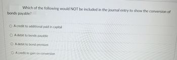 Which of the following would NOT be included in the journal entry to show the conversion of
bonds payable?
O A credit to additional paid in capital
O A debit to bonds payable
O A debit to bond premium
O A credit to gain on conversion