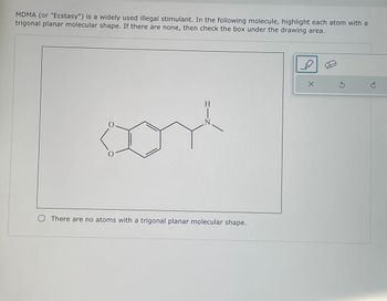 MDMA (or "Ecstasy") is a widely used illegal stimulant. In the following molecule, highlight each atom with a
trigonal planar molecular shape. If there are none, then check the box under the drawing area.
H
O There are no atoms with a trigonal planar molecular shape.
X