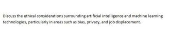 Discuss the ethical considerations surrounding artificial intelligence and machine learning
technologies, particularly in areas such as bias, privacy, and job displacement.