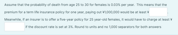 Assume that the probability of death from age 25 to 30 for females is 0.03% per year. This means that the
premium for a term life insurance policy for one year, paying out ¥1,000,000 would be at least
Meanwhile, if an insurer is to offer a five-year policy for 25 year-old females, it would have to charge at least
if the discount rate is set at 3%. Round to units and no 1,000 separators for both answers