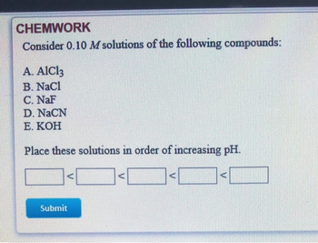 CHEMWORK
Consider 0.10 M solutions of the following compounds:
A. AlCl3
B. NaCl
C. NaF
D. NaCN
E. KOH
Place these solutions in order of increasing pH.
A
Submit
A