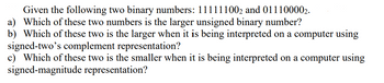 Given the following two binary numbers: 111111002 and 011100002.
a) Which of these two numbers is the larger unsigned binary number?
b) Which of these two is the larger when it is being interpreted on a computer using
signed-two's complement representation?
c) Which of these two is the smaller when it is being interpreted on a computer using
signed-magnitude representation?