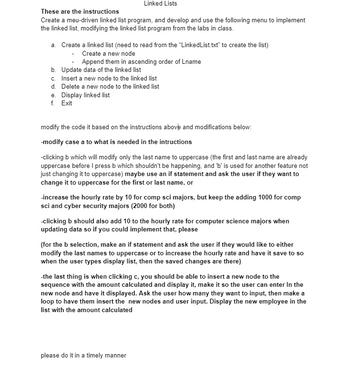 Linked Lists
These are the instructions
Create a meu-driven linked list program, and develop and use the following menu to implement
the linked list, modifying the linked list program from the labs in class.
a. Create a linked list (need to read from the "LinkedList.txt" to create the list)
Create a new node
Append them in ascending order of Lname
b. Update data of the linked list
c. Insert a new node to the linked list
d. Delete a new node to the linked list
e. Display linked list
f. Exit
modify the code it based on the instructions above and modifications below:
-modify case a to what is needed in the intructions
-clicking b which will modify only the last name to uppercase (the first and last name are already
uppercase before I press b which shouldn't be happening, and 'b' is used for another feature not
just changing it to uppercase) maybe use an if statement and ask the user if they want to
change it to uppercase for the first or last name, or
-increase the hourly rate by 10 for comp sci majors, but keep the adding 1000 for comp
sci and cyber security majors (2000 for both)
-clicking b should also add 10 to the hourly rate for computer science majors when
updating data so if you could implement that, please
(for the b selection, make an if statement and ask the user if they would like to either
modify the last names to uppercase or to increase the hourly rate and have it save to so
when the user types display list, then the saved changes are there)
-the last thing is when clicking c, you should be able to insert a new node to the
sequence with the amount calculated and display it, make it so the user can enter in the
new node and have it displayed. Ask the user how many they want to input, then make a
loop to have them insert the new nodes and user input. Display the new employee in the
list with the amount calculated
please do it in a timely manner