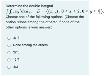 Determine the double integral
JJoxydxdy, D={(2,y):0<a<2,0<y
Choose one of the following options. (Choose the
option "None among the others", if none of the
other options is your answer.)
4/15
None among the others
O 2/15
O 15/4
O 4/3
x ≤ 2}.
s