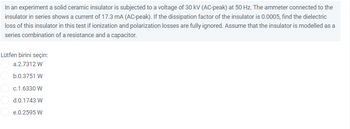 In an experiment a solid ceramic insulator is subjected to a voltage of 30 kV (AC-peak) at 50 Hz. The ammeter connected to the
insulator in series shows a current of 17.3 mA (AC-peak). If the dissipation factor of the insulator is 0.0005, find the dielectric
loss of this insulator in this test if ionization and polarization losses are fully ignored. Assume that the insulator is modelled as a
series combination of a resistance and a capacitor.
Lütfen birini seçin:
a.2.7312 W
b.0.3751 W
c.1.6330 W
d.0.1743 W
e.0.2595 W