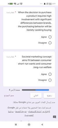 A;-V
نقطة واحدة
When the decision to purchase
a product requires high
involvement with significant
differences between brands,
the purchasing behavior will be
Variety-seeking buying
Agree
Disagree
نقطة واحدة
Societal marketing concept
aims fit between consumer
short-run wants and consumer
long-run welfare
Agree
Disagree
صفحة 2 من 4
محو النموذج
التالي
رجوع
عدم إرسال كلمات المرور عبر نماذج Go ogle مطلقا.
لم يتم إنشاء هذا المحتوى ولا اعتماده من قبل Google.
الإبلاغ عن إساءة الاستخدام - شروط الخدمة - سياسة
الخصوصية
