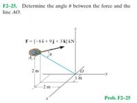 F2-25. Determine the angle 0 between the force and the
line AO.
F = {-6i+ 9j+ 3 k} kN
A
2 m
1m
-2 m
Prob. F2-25
