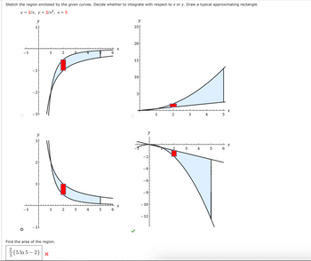 **Analyzing the Region Enclosed by Given Curves**

**Problem Statement:**
Sketch the region enclosed by the given curves. Decide whether to integrate with respect to \(x\) or \(y\). Draw a typical approximating rectangle.

**Given Curves:**
- \(y = \frac{2}{x}\)
- \(y = \frac{2}{x^2}\)
- \(x = 5\)

**Graphs and Descriptions:**

1. **Top Left Graph:**
   - The graph shows the curves \(y = \frac{2}{x}\) and \(y = \frac{2}{x^2}\).
   - The enclosed region is shaded in blue.
   - An approximating rectangle is drawn in red, vertical in orientation, representing integration with respect to \(x\).
   
2. **Top Right Graph:**
   - This graph illustrates the same curves with the region enclosed located in a different part of the coordinate system.
   - The region is also shaded in blue.
   - The approximating rectangle is horizontal, implying consideration for integration with respect to \(y\).
   
3. **Bottom Left Graph:**
   - Similar curves are shown, with the enclosed region shaded in blue.
   - An approximating rectangle is vertically aligned, suggesting integration with respect to \(x\).
   
4. **Bottom Right Graph:**
   - Shows a clear section of the enclosed region shaded in blue.
   - The rectangle is approximately horizontal, showing integration with respect to \(y\).
   - This graph is marked with a correct symbol, indicating the correct approach for solving the area of the region.
   
**Conclusion:**

The area of the region can be found by integrating with respect to \(x\) or \(y\), as shown in the marked graph (bottom right). The correct integral setup leads to the area calculation:

**Area of the Region:** 
\[
\frac{2}{5} \left( 5 \ln 5 - 2 \right) \quad (\text{Incorrect Answer, as per the provided X mark})
\]