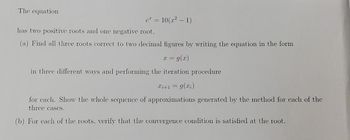 The equation
e* = 10(x² - 1)
has two positive roots and one negative root.
(a) Find all three roots correct to two decimal figures by writing the equation in the form
x = g(x)
in three different ways and performing the iteration procedure
x+1 = g(x)
for cach. Show the whole sequence of approximations generated by the method for each of the
three cases.
(b) For each of the roots. verify that the convergence condition is satisfied at the root.