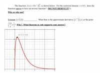 **Educational Website Transcription and Explanation:**

---

### Topic: Inverse Functions and Derivatives

**Function Analysis:**

The function \( f(x) = 15e^{-x} \sqrt{x} \) is shown below. We are examining its behavior for the restricted domain \( x \geq 0.5 \).

**Question 1:** Does the function appear to have an inverse function for this restricted domain? (DO NOT DERIVE IT!!)

- **Why or why not?**

**Question 2:** Estimate \( (f') (1) \): ______

- What then is the approximate derivative \( (f^{-1})'(x) \) at the point \(\left( \frac{15}{e}, 1 \right)\)?

- **Why? What theorem or rule supports your answer?**

**Graph Analysis:**

The graph of the function \( f(x) = 15e^{-x} \sqrt{x} \) is provided. Key features include:

- The graph decreases as \( x \) increases from 0.5.
- The plotted point (0.5, 6.133) is marked, indicating the function value at \( x = 0.5 \).

### Detailed Explanation:

1. **Does the function have an inverse?**

   A function has an inverse if it is one-to-one (bijective) in the specified domain. The graph shows a decrease in the value of \( f(x) \) as \( x \) increases from 0.5, suggesting that the function is one-to-one on this domain.

2. **Estimating \( f'(1) \):**

   - Examine the graph or utilize the derivative of the function \( f(x) \) to approximate \( f'(1) \). 

3. **Derivative of the Inverse:**

   - Use the formula for the derivative of the inverse function: 
     \[
     (f^{-1})'(y) = \frac{1}{f'(f^{-1}(y))}
     \]
   - Understand that this is supported by the Inverse Function Theorem, which states that if \( f \) is bijective and differentiable, then so is \( f^{-1} \).

By reviewing the graph and applying these concepts, we can analyze and estimate the behavior of both the function and its inverse.

---