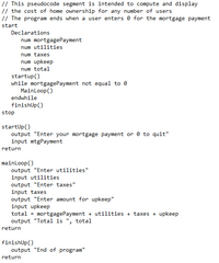 // This pseudocode segment is intended to compute and display
// the cost of home ownership for any number of users
// The program ends when a user enters 0 for the mortgage payment
start
Declarations
num mortgagePayment
num utilities
num taxes
num upkeep
num total
startup()
while mortgagePayment not equal to 0
MainLoop()
endwhile
finishUp()
stop
startUp()
output "Enter your mortgage payment or 0 to quit"
input mtgPayment
return
mainloop()
output "Enter utilities"
input utilities
output "Enter taxes"
input taxes
output "Enter amount for upkeep"
input upkeep
total = mortgagePayment + utilities + taxes + upkeep
output "Total is ", total
return
finishUp()
output "End of program"
return
