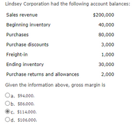 Lindsey Corporation had the following account balances:
Sales revenue
$200,000
Beginning inventory
40,000
Purchases
80,000
Purchase discounts
3,000
Freight-in
1,000
Ending inventory
30,000
Purchase returns and allowances
2,000
Given the information above, gross margin is
Oa, $94,000.
Ob. $86,000.
c. $114,000.
Od. $106,000.
