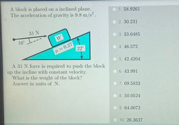 A block is placed on a inclined plane.
The acceleration of gravity is 9.8 m/s².
31 N
16° ---
W
p=0.27
22°
A 31 N force is required to push the block
up the incline with constant velocity.
What is the weight of the block?
Answer in units of N.
1. 58.9261
2. 30.231
3. 33.6485
4. 46.572
5. 42.4204
6. 43.991
7. 69.5833
8. 50.0524
9. 64.0072
10. 26.3637