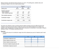 Barlow Company manufactures three products: A B, and C. The seling price, variable costs, and
contribution margin for one unit of each product follow:
Product
Seling price
$210
$320
$300
Variable expenses:
Direct materials
Other variable expenses
16
152
64
160
24
231
Total variable expenses
168
224
255
Contribution margin
$ 42
$ 96
$ 45
Contribution margin ratio
20%
30%
15%
The same raw material is used in all three products. Barlow Company has only 4,800 pounds of raw
material on hand and will not be able to obtain any more of it for several weeks due t
supplier's plant. Management is trying to decide which product(s) to concentrate on next woek in filing its
backlog of orders. The material costs $8 per pound.
a strike in i
Required:
1. Compute the amount of contribution margin that wil be obtained per pound of material used in each
product.
Contribution margin per unit
Direct material cost per unit
Direct material cost per pound
Pounds of material required per unit
Contribution margin per pound
