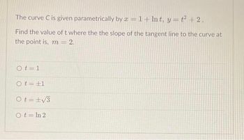 The curve C is given parametrically by a = 1+ lnt, y=t² + 2.
Find the value of t where the the slope of the tangent line to the curve at
the point is, m = 2.
Ot=1
Ot=±1
Ot=±√3
Ot=In 2