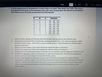 1 > of 2
1. A metal casting process for the production of turbine blades was studied. Three factors were varied. They were A:
the temperature of the metal, B: the temperature of the mold, and C: the pour speed. The outcome was the thickness
of the blades, in mm. The results are presented in the following table.
a.
b.
C.
d.
A
-1
1
1
B
-1
-1
-1
C
-1
-1
-1
-1
1
1
1
1
Thickness
4.62 4.61 4.63
4.51 4.50 4.52
4.59
4.60 4.61
4.54 4.51 4.55
4.59 4.62 4.61
4.61 4.62 4.64
4.46 4.50 4.49
4.47 4.52
4.51
Page
Input the factor settings and thickness data into Minitab, entering one row per thickness value.
Analyze the Full Factorial DOE using Minitab, including all model terms. You will be prompted to create
the Factorial DOE design. Follow the on-screen prompts to do so. Copy and paste your Minitab output
into your submission.
Which of the main effects, if any, had a statistically significant effect on thickness?
Which of the interactions, if any, had a statistically significant effect on thickness?
e.
What percent of the observed variance in thickness can be explained using the regression model from (a)?
f. Simplify the regression model by removing all non-significant model terms. How does this change your
answer to part (e)? Don't forget to include the Minitab output.
For the revised model in (f), generate a contour plot of thickness as a function of A and B, holding C
constant at O. Identify ranges of A and B that are predicted to lead to a thickness value between 4.56 and
4.58 mm. (Hint: you can double-click the contour plot and use the Pinpoint tool to mark the exact value
of the contour plot at a given position, and the Rectangle tool to draw your process window on the
contour plot.)
-
ZOOM