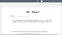 Page
1
> of 4
ZOOM
ICE - Waves I
Name
1. Conceptual Question: If you double the wavelength of a wave on a string, what
happens to the speed of the wave? What happens to the frequency of the wave?
2. The wave function for a traveling wave on a taut string is (in SI units):
V(x f) = (0 350r
Tt- 3T X
