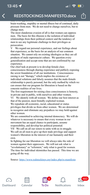 13:45 1
REDSTOCKINGS MANIFESTO.docx
brain-washing, stupidity or mental illness but of continual, daily
pressure from men. We do not need to change ourselves, but to
change men.
The most slanderous evasion of all is that women can oppress
men. The basis for this illusion is the isolation of individual
relationships from their political context and the tendency of
men to see any legitimate challenge to their privileges as
persecution.
V We regard our personal experience, and our feelings about
that experience, as the basis for an analysis of our common
situation. We cannot rely on existing ideologies as they are all
products of male supremacist culture. We question every
generalization and accept none that are not confirmed by our
experience.
Our chief task at present is to develop female class
consciousness through sharing experience and publicly exposing
the sexist foundation of all our institutions. Consciousness-
raising is not "therapy," which implies the existence of
individual solutions and falsely assumes that the male-female
relationship is purely personal, but the only method by which we
can ensure that our program for liberation is based on the
concrete realities of our lives.
The first requirement for raising class consciousness is honesty,
in private and in public, with ourselves and other women.
VI We identify with all women. We define our best interest as
that of the poorest, most brutally exploited woman.
We repudiate all economic, racial, educational or status
privileges that divide us from other women. We are determined
to recognize and eliminate any prejudices we may hold against
other women.
We are committed to achieving internal democracy. We will do
whatever is necessary to ensure that every woman in our
movement has an equal chance to participate, assume
responsibility, and develop her political potential.
VII We call on all our sisters to unite with us in struggle.
We call on all men to give up their male privilege and support
women's liberation in the interest of our humanity and their
own.
In fighting for our liberation we will always take the side of
women against their oppressors. We will not ask what is
"revolutionary" or "reformist," only what is good for women.
The time for individual skirmishes has passed. This time we are
going all the way.
Source: https://www.redstockings.org/index.php/rs-manifesto
Dashboard
000
000
Calendar
6
To Do
Notifications
483
Inbox