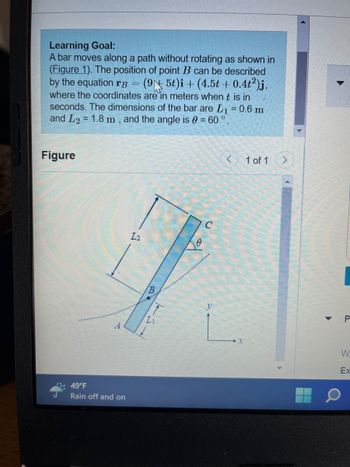 **Learning Goal:**

A bar moves along a path without rotating as shown in Figure 1. The position of point \( B \) can be described by the equation 

\[
\mathbf{r_B} = (9 + 5t)\mathbf{i} + (4.5t + 0.4t^2)\mathbf{j}
\]

where the coordinates are in meters when \( t \) is in seconds. The dimensions of the bar are \( L_1 = 0.6 \, m \) and \( L_2 = 1.8 \, m \), and the angle is \( \theta = 60^\circ \).

**Figure Explanation:**

The diagram shows a straight bar oriented diagonally with respect to the horizontal and vertical axes. The bar is labeled with the following:

- \( A \) and \( C \) denote the endpoints of the bar.
- Point \( B \) is marked at an intermediate point along the bar.
- The bar has two segments, \( L_1 \) and \( L_2 \), with lengths of 0.6 meters and 1.8 meters, respectively.
- The angle \( \theta = 60^\circ \) indicates the tilt of the bar with respect to the horizontal axis.
- The path of motion is depicted as a curved line beneath the bar.
- The \( x \) and \( y \) axes are denoted to provide a coordinate reference.